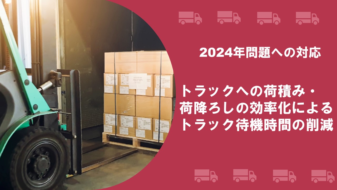 2024年問題への対応　トラックへの荷積み・荷降ろしの効率化による、トラック待機時間の削減