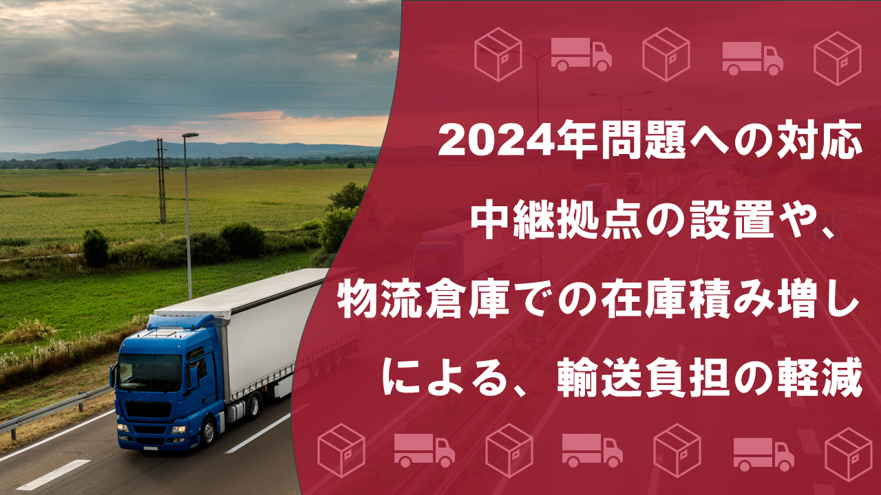 2024年問題への対応　中継拠点の設置や、物流倉庫での在庫積み増しによる、輸送負担の軽減